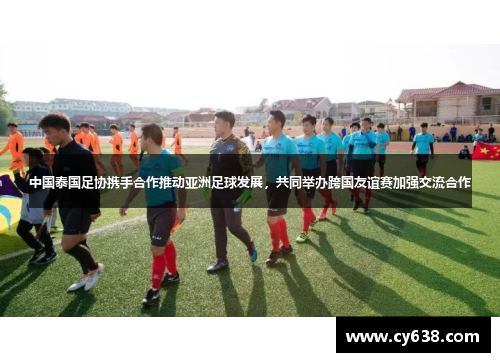 中国泰国足协携手合作推动亚洲足球发展，共同举办跨国友谊赛加强交流合作