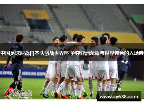 中国足球迎战日本队激战世界杯 争夺亚洲荣耀与世界舞台的入场券